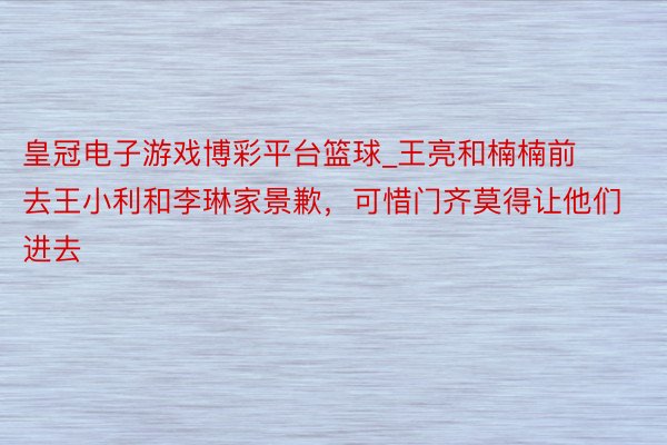 皇冠电子游戏博彩平台篮球_王亮和楠楠前去王小利和李琳家景歉，可惜门齐莫得让他们进去