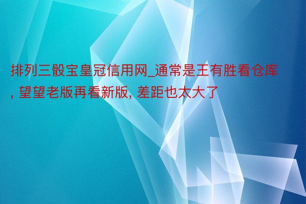 排列三骰宝皇冠信用网_通常是王有胜看仓库, 望望老版再看新版, 差距也太大了