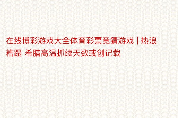 在线博彩游戏大全体育彩票竞猜游戏 | 热浪糟蹋 希腊高温抓续天数或创记载