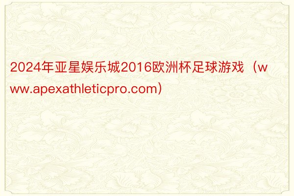 2024年亚星娱乐城2016欧洲杯足球游戏（www.apexathleticpro.com）