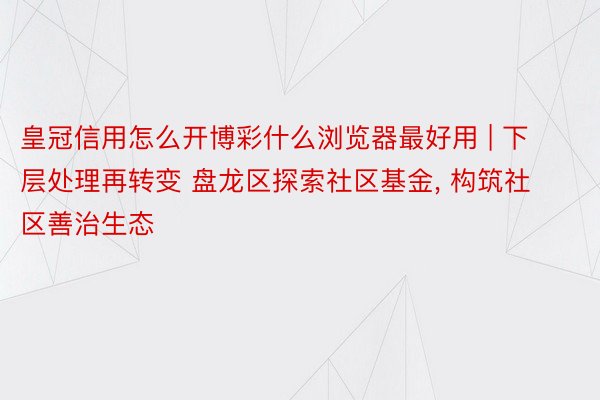 皇冠信用怎么开博彩什么浏览器最好用 | 下层处理再转变 盘龙区探索社区基金, 构筑社区善治生态