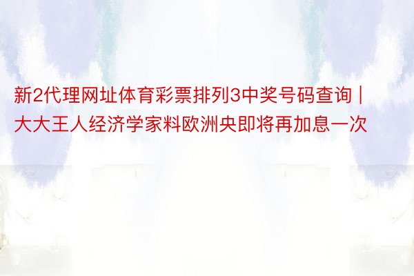 新2代理网址体育彩票排列3中奖号码查询 | 大大王人经济学家料欧洲央即将再加息一次