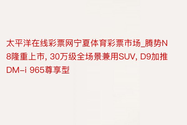 太平洋在线彩票网宁夏体育彩票市场_腾势N8隆重上市, 30万级全场景兼用SUV, D9加推DM-i 965尊享型