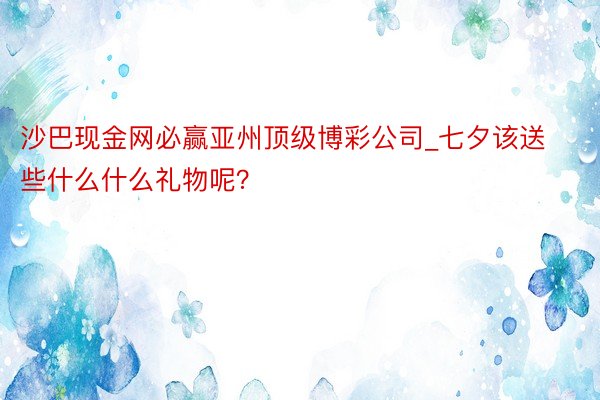 沙巴现金网必赢亚州顶级博彩公司_七夕该送些什么什么礼物呢？