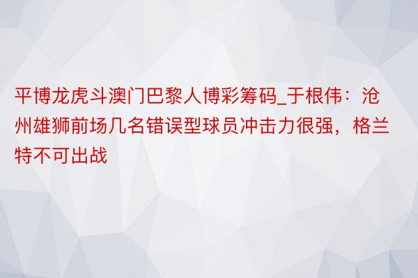 平博龙虎斗澳门巴黎人博彩筹码_于根伟：沧州雄狮前场几名错误型球员冲击力很强，格兰特不可出战