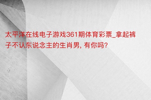 太平洋在线电子游戏361期体育彩票_拿起裤子不认东说念主的生肖男, 有你吗?