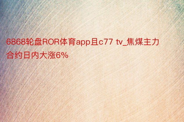 6868轮盘ROR体育app且c77 tv_焦煤主力合约日内大涨6%