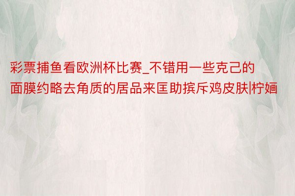 彩票捕鱼看欧洲杯比赛_不错用一些克己的面膜约略去角质的居品来匡助摈斥鸡皮肤|柠婳