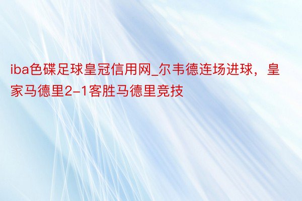 iba色碟足球皇冠信用网_尔韦德连场进球，皇家马德里2-1客胜马德里竞技