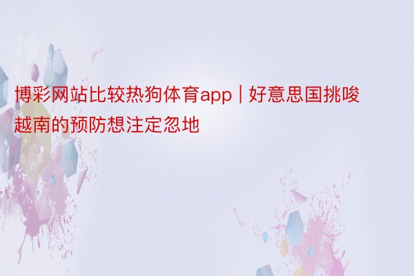 博彩网站比较热狗体育app | 好意思国挑唆越南的预防想注定忽地