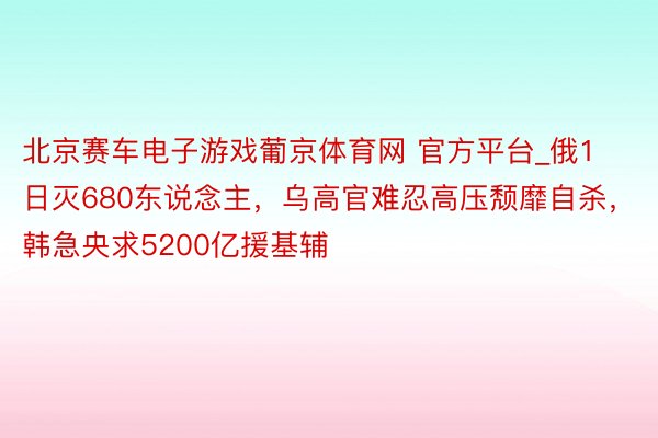 北京赛车电子游戏葡京体育网 官方平台_俄1日灭680东说念主，乌高官难忍高压颓靡自杀，韩急央求5200亿援基辅