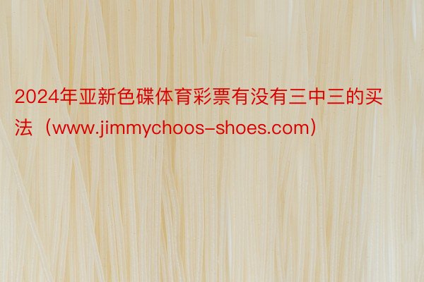 2024年亚新色碟体育彩票有没有三中三的买法（www.jimmychoos-shoes.com）