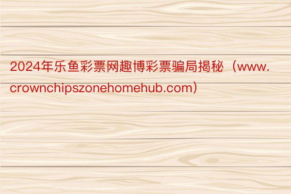 2024年乐鱼彩票网趣博彩票骗局揭秘（www.crownchipszonehomehub.com）