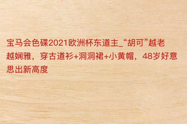 宝马会色碟2021欧洲杯东道主_“胡可”越老越娴雅，穿古道衫+洞洞裙+小黄帽，48岁好意思出新高度