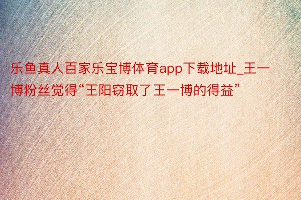 乐鱼真人百家乐宝博体育app下载地址_王一博粉丝觉得“王阳窃取了王一博的得益”