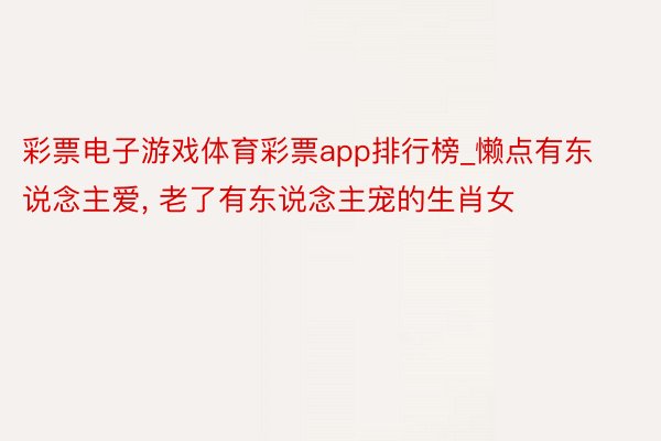 彩票电子游戏体育彩票app排行榜_懒点有东说念主爱, 老了有东说念主宠的生肖女