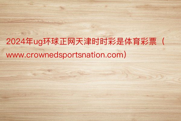 2024年ug环球正网天津时时彩是体育彩票（www.crownedsportsnation.com）