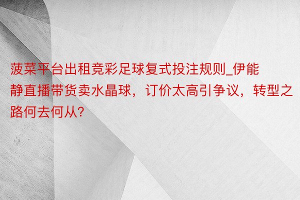 菠菜平台出租竞彩足球复式投注规则_伊能静直播带货卖水晶球，订价太高引争议，转型之路何去何从？