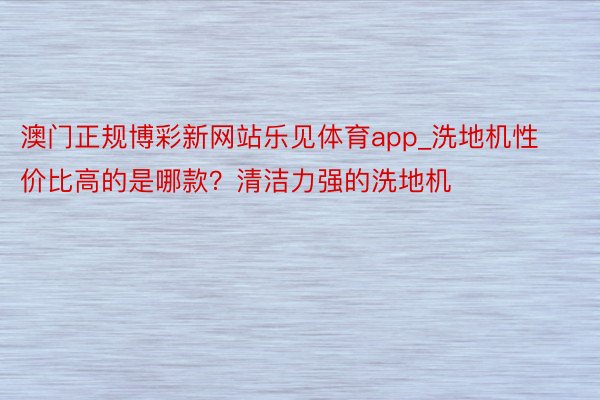 澳门正规博彩新网站乐见体育app_洗地机性价比高的是哪款？清洁力强的洗地机