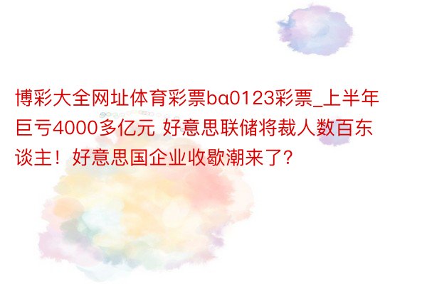 博彩大全网址体育彩票bα0123彩票_上半年巨亏4000多亿元 好意思联储将裁人数百东谈主！好意思国企业收歇潮来了？