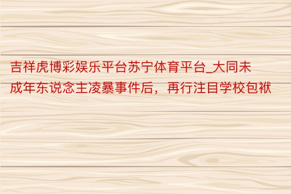 吉祥虎博彩娱乐平台苏宁体育平台_大同未成年东说念主凌暴事件后，再行注目学校包袱